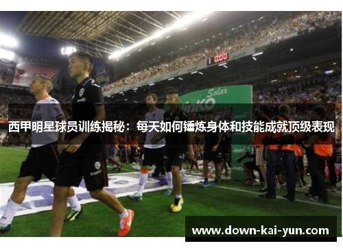 西甲明星球员训练揭秘：每天如何锤炼身体和技能成就顶级表现