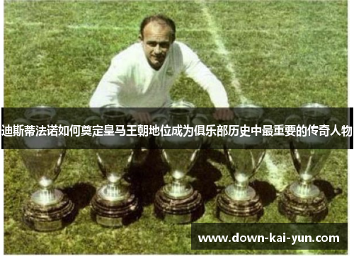 迪斯蒂法诺如何奠定皇马王朝地位成为俱乐部历史中最重要的传奇人物