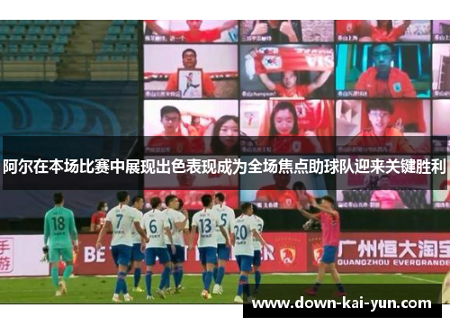 阿尔在本场比赛中展现出色表现成为全场焦点助球队迎来关键胜利