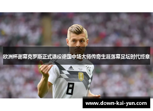 欧洲杯谢幕克罗斯正式退役德国中场大师传奇生涯落幕足坛时代终章