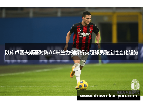 以库卢塞夫斯基对阵AC米兰为例解析英超球员稳定性变化趋势